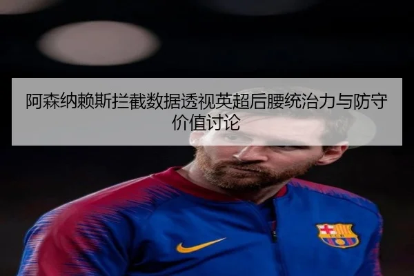 阿森纳赖斯拦截数据透视英超后腰统治力与防守价值讨论