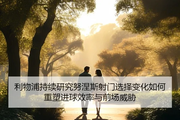 利物浦持续研究努涅斯射门选择变化如何重塑进球效率与前场威胁