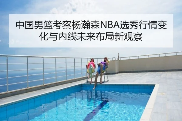 中国男篮考察杨瀚森NBA选秀行情变化与内线未来布局新观察