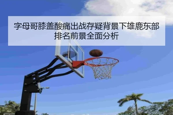 字母哥膝盖酸痛出战存疑背景下雄鹿东部排名前景全面分析