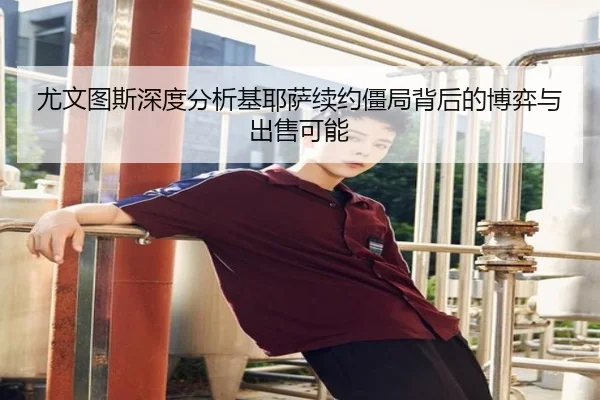 尤文图斯深度分析基耶萨续约僵局背后的博弈与出售可能