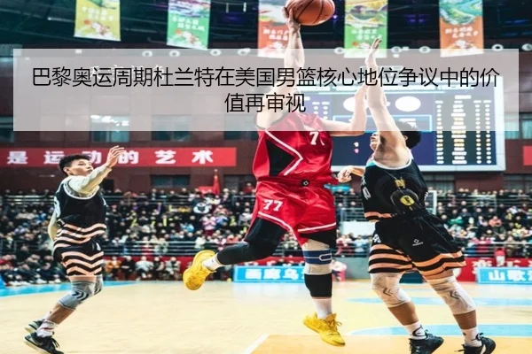 巴黎奥运周期杜兰特在美国男篮核心地位争议中的价值再审视