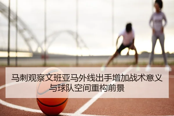 马刺观察文班亚马外线出手增加战术意义与球队空间重构前景