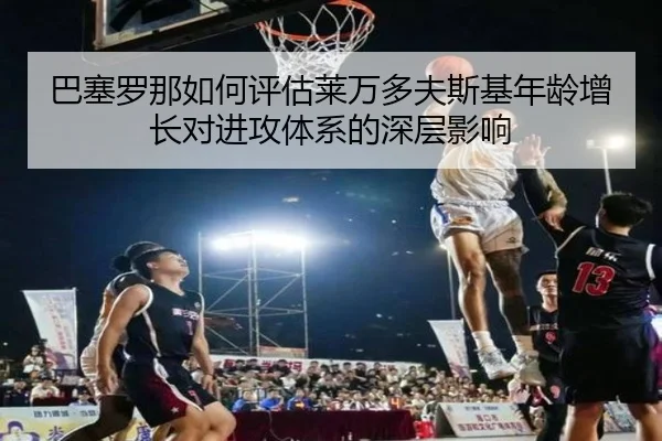 巴塞罗那如何评估莱万多夫斯基年龄增长对进攻体系的深层影响
