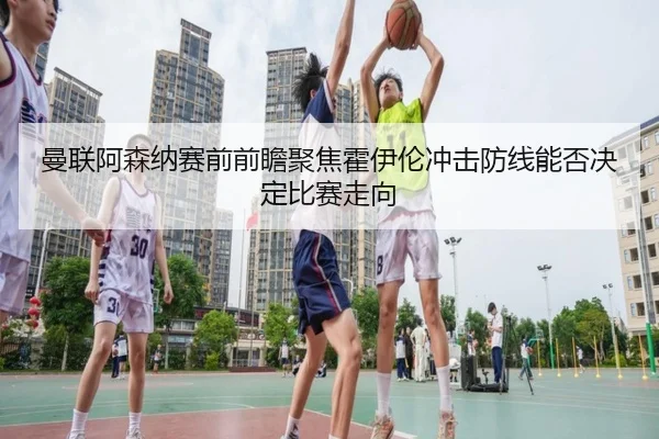 曼联阿森纳赛前前瞻聚焦霍伊伦冲击防线能否决定比赛走向