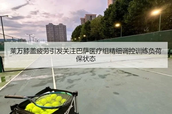 莱万膝盖疲劳引发关注巴萨医疗组精细调控训练负荷保状态