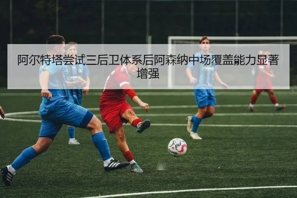 阿尔特塔尝试三后卫体系后阿森纳中场覆盖能力显著增强
