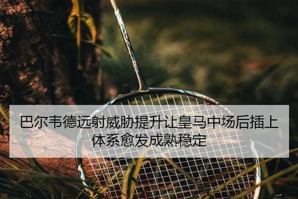 巴尔韦德远射威胁提升让皇马中场后插上体系愈发成熟稳定