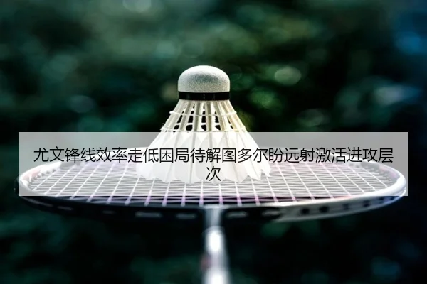 尤文锋线效率走低困局待解图多尔盼远射激活进攻层次