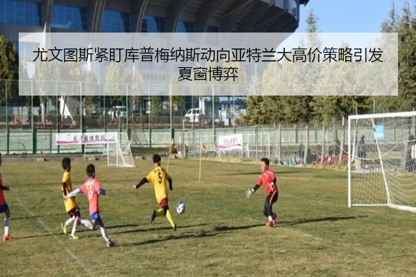 尤文图斯紧盯库普梅纳斯动向亚特兰大高价策略引发夏窗博弈